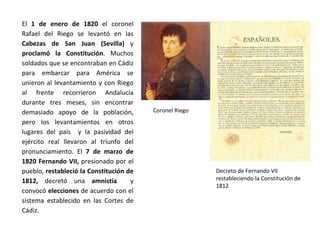 Coronel Riego
Decreto de Fernando VII
restableciendo la Constitución de
1812
El 1 de enero de 1820 el coronel
Rafael del Riego se levantó en las
Cabezas de San Juan (Sevilla) y
proclamó la Constitución. Muchos
soldados que se encontraban en Cádiz
para embarcar para América se
unieron al levantamiento y con Riego
al frente recorrieron Andalucía
durante tres meses, sin encontrar
demasiado apoyo de la población,
pero los levantamientos en otros
lugares del país y la pasividad del
ejército real llevaron al triunfo del
pronunciamiento. El 7 de marzo de
1820 Fernando VII, presionado por el
pueblo, restableció la Constitución de
1812, decretó una amnistía y
convocó elecciones de acuerdo con el
sistema establecido en las Cortes de
Cádiz.
 
