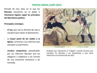TRIENIO LIBERAL (1820-1823)
Periodo de tres años en el que los
liberales estuvieron en el poder e
intentaron legislar según los principios
del liberalismo político.
Principales enemigos:
- el rey, que usó su derecho de veto y
conspiró para volver al absolutismo
- la mayor parte de los nobles y la
Iglesia, contrarios a las reformas que
atacaban su patrimonio
- muchos campesinos, perjudicados
por las reformas liberales que les
obligaron a adaptarse a las normas
de una economía monetaria y de
mercado.
Grabado que representa el “trágala”; canción burlona que
cantaban los liberales a los absolutistas y que hacía
referencia a la Constitución de 1812
 
