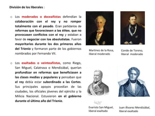 Martínez de la Rosa,
liberal moderado
Evaristo San Miguel,
liberal exaltado
División de los liberales :
o Los moderados o doceañistas defendían la
colaboración con el rey y no romper
totalmente con el pasado. Eran partidarios de
reformas que favoreciesen a las élites, que no
provocasen conflictos con el rey y estaban a
favor de negociar con los absolutistas. Fueron
mayoritarios durante los dos primeros años
del Trienio y formaron parte de los gobiernos
nombrados por Fernando VII.
o Los exaltados o veinteañistas, como Riego,
San Miguel, Calatrava o Mendizábal, querían
profundizar en reformas que beneficiasen a
las clases medias y populares y pensaban que
el rey debía estar subordinado a las Cortes.
Sus principales apoyos procedían de las
ciudades, los oficiales jóvenes del ejército y la
Milicia Nacional. Estuvieron en el gobierno
durante el último año del Trienio.
Conde de Toreno,
liberal moderado
Juan Álvarez Mendizábal,
liberal exaltado
 