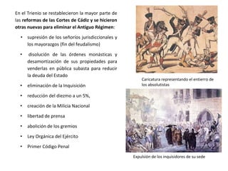 Caricatura representando el entierro de
los absolutistas
Expulsión de los inquisidores de su sede
En el Trienio se restablecieron la mayor parte de
las reformas de las Cortes de Cádiz y se hicieron
otras nuevas para eliminar el Antiguo Régimen:
• supresión de los señoríos jurisdiccionales y
los mayorazgos (fin del feudalismo)
• disolución de las órdenes monásticas y
desamortización de sus propiedades para
venderlas en pública subasta para reducir
la deuda del Estado
• eliminación de la Inquisición
• reducción del diezmo a un 5%,
• creación de la Milicia Nacional
• libertad de prensa
• abolición de los gremios
• Ley Orgánica del Ejército
• Primer Código Penal
 