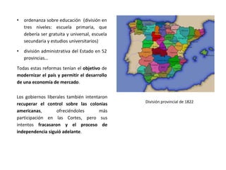 Los gobiernos liberales también intentaron
recuperar el control sobre las colonias
americanas, ofreciéndoles más
participación en las Cortes, pero sus
intentos fracasaron y el proceso de
independencia siguió adelante.
• ordenanza sobre educación (división en
tres niveles: escuela primaria, que
debería ser gratuita y universal, escuela
secundaria y estudios universitarios)
• división administrativa del Estado en 52
provincias…
Todas estas reformas tenían el objetivo de
modernizar el país y permitir el desarrollo
de una economía de mercado.
División provincial de 1822
 