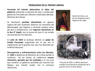PROBLEMAS EN EL TRIENIO LIBERAL
Barón de Eroles, uno
de los integrantes de la
Regencia de Urgell
7 de julio de 1822. La Milicia Nacional
impidió la entrada de los batallones de la
guardia real en la Plaza Mayor
- Fernando VII intentó obstaculizar la labor del
gobierno utilizando su derecho de veto y nombrando
gobiernos formados por liberales moderados (Bardají,
Martínez de la Rosa).
- Se levantaron partidas absolutistas en algunos
lugares del país (Cataluña, Navarra, las montañas del
Maestrazgo), que llegaron a controlar amplias zonas
del país y establecieron una regencia absolutista en
la Seu d’ Urgell, con la excusa de que el rey estaba
secuestrado por los liberales.
- En julio de 1822 se produjo además un golpe de
Estado fracasado, organizado por el rey, con la
colaboración de la guardia real, que fue detenido por
la Milicia Nacional.
- Discrepancias y enfrentamiento entre los liberales.
En 1822 el gobierno de Martínez de la Rosa perdió la
confianza de las Cortes, se celebraron nuevas
elecciones, ganadas por los exaltados y el rey tuvo
que nombrar un gobierno presidido por Evaristo San
Miguel, que intentó acabar con la amenaza
absolutista.
 