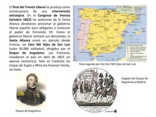 Duque de Angulema
Ruta seguida por los Cien Mil Hijos de San Luis
Llegada del Duque de
Angulema a Madrid
El final del Trienio Liberal se produjo como
consecuencia de una intervención
extranjera. En el Congreso de Verona
(octubre 1822) las potencias de la Santa
Alianza decidieron presionar al gobierno
liberal español para obligarles a restaurar
el poder de Fernando VII. Como el
gobierno liberal rechazó sus demandas, la
Santa Alianza envió un ejército desde
Francia, los Cien Mil Hijos de San Luis
(unos 92.000 soldados), dirigidos por el
Duque de Angulema. Los franceses
invadieron el país en abril de 1823 sin
apenas resistencia. Sólo en Cataluña las
tropas de Espoz y Mina les hicieron frente,
sin éxito.
 