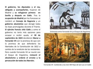 Entrevista entre Fernando VII y el Duque de Angulema
Fernando VII recibiendo a los Cien Mil Hijos de San Luis en Cádiz
El gobierno, los diputados y el rey,
obligado a acompañarles, huyeron de
Madrid y se refugiaron primero en
Sevilla y después en Cádiz. Tras la
ocupación de Madrid por los franceses se
nombró un Consejo de Regencia y un
gobierno absolutista que derogó todas
las leyes promulgadas durante el Trienio.
El ejército francés sitió Cádiz y como el
gobierno no tenía más opciones para
escapar o recibir ayuda, el 30 de
septiembre de 1823 decidieron liberar a
Fernando VII con la promesa de que con
la promesa de que defendería las
libertades de la Constitución de 1812 a
cambio de la rendición de los resistentes.
Pero cuando Fernando VII se reunió con
el Duque de Angulema, restauró el
absolutismo y ordenó el arresto y la
persecución de todos los liberales.
 