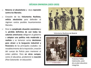DÉCADA OMINOSA (1823-1833)
Voluntarios Realistas de Madrid
Francisco Tadeo
Calomarde, autor
de un plan educativo
integrista
o Retorno al absolutismo y dura represión
contra los liberales.
o Creación de los Voluntarios Realistas,
milicia absolutista para defender el
régimen contra posibles levantamientos
liberales.
o Pero la complicada situación económica y
la pérdida definitiva de casi todas las
colonias americanas obligaron al gobierno
a adoptar una política más moderada y
realista y se tomaron varias decisiones
para atraer a la burguesía industrial y
financiera de las principales ciudades: no
restablecimiento de la Inquisición, creación
del cuerpo de Policía para mantener el
orden público. Pero en otros campos,
como el educativo, predominó la reacción
(Plan Calomarde en educación)
 