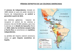 PÉRDIDA DEFINITIVA DE LAS COLONIAS AMERICANAS
El proceso de independencia, iniciado en
1808 debido al vacío de poder durante la
Guerra de Independencia, se aceleró y
generalizó a partir de 1814.
Los distintos gobiernos trataron de
recuperar el control de las colonias y
enviaron más de 45.000 soldados, pero tras
la derrota en la Batalla de Ayacucho (Perú)
en 1824, todos los territorios excepto Cuba
y Puerto Rico se convirtieron en repúblicas
independientes.
La pérdida del imperio colonial americano
causó un gran impacto económico en
España.
 