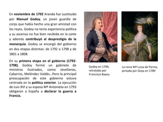 Godoy en 1790,
retratado por
Francisco Bayeu
La reina Mª Luisa de Parma,
pintada por Goya en 1789
En noviembre de 1792 Aranda fue sustituido
por Manuel Godoy, un joven guardia de
corps que había hecho una gran amistad con
los reyes. Godoy no tenía experiencia política
y su ascenso no fue bien recibido en la corte
y además contribuyó al desprestigio de la
monarquía. Godoy se encargó del gobierno
en dos etapas distintas: de 1792 a 1798 y de
1801 a 1808.
En su primera etapa en el gobierno (1792-
1798), Godoy formó un gabinete de
ministros ilustrados, como Jovellanos,
Cabarrús, Meléndez Valdés…Pero la principal
preocupación de este gobierno estuvo
centrada en la política exterior. La ejecución
de Luis XVI y su esposa Mª Antonieta en 1793
obligaron a España a declarar la guerra a
Francia.
 