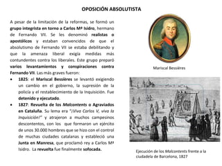 OPOSICIÓN ABSOLUTISTA
Ejecución de los Malcontents frente a la
ciudadela de Barcelona, 1827
Mariscal Bessières
A pesar de la limitación de la reformas, se formó un
grupo integrista en torno a Carlos Mª Isidro, hermano
de Fernando VII. Se les denominó realistas o
apostólicos y estaban convencidos de que el
absolutismo de Fernando VII se estaba debilitando y
que la amenaza liberal exigía medidas más
contundentes contra los liberales. Este grupo preparó
varios levantamientos y conspiraciones contra
Fernando VII. Las más graves fueron:
 1825: el Mariscal Bessières se levantó exigiendo
un cambio en el gobierno, la supresión de la
policía y el restablecimiento de la Inquisición. Fue
detenido y ejecutado.
 1827: Revuelta de los Malcontents o Agraviados
en Cataluña. Su lema era “¡Viva Carlos V, viva la
Inquisición!” y atrajeron a muchos campesinos
descontentos, con los que formaron un ejército
de unos 30.000 hombres que se hizo con el control
de muchas ciudades catalanas y estableció una
Junta en Manresa, que proclamó rey a Carlos Mª
Isidro. La revuelta fue finalmente sofocada.
 