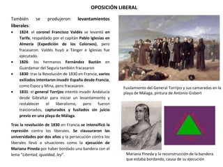 OPOSICIÓN LIBERAL
Fusilamiento del General Torrijos y sus camaradas en la
playa de Málaga, pintura de Antonio Gisbert
Mariana Pineda y la reconstrucción de la bandera
que estaba bordando, causa de su ejecución
También se produjeron levantamientos
liberales:
 1824: el coronel Francisco Valdés se levantó en
Tarifa, respaldado por el capitán Pablo Iglesias en
Almería (Expedición de los Coloraos), pero
fracasaron. Valdés huyó a Tánger e Iglesias fue
ejecutado.
 1826: los hermanos Fernández Baztán en
Guardamar del Segura también fracasaron
 1830: tras la Revolución de 1830 en Francia, varios
exiliados intentaron invadir España desde Francia,
como Espoz y Mina, pero fracasaron.
 1831: el general Torrijos intentó invadir Andalucía
desde Gibraltar para iniciar un levantamiento y
restablecer el liberalismo, pero fueron
traicionados, capturados y fusilados sin juicio
previo en una playa de Málaga.
Tras la revolución de 1830 en Francia se intensificó la
represión contra los liberales. Se clausuraron las
universidades por dos años y la persecución contra los
liberales llevó a situaciones como la ejecución de
Mariana Pineda por haber bordado una bandera con el
lema “Libertad, igualdad, ley”.
 