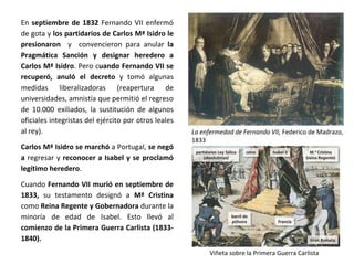 La enfermedad de Fernando VII, Federico de Madrazo,
1833
Viñeta sobre la Primera Guerra Carlista
En septiembre de 1832 Fernando VII enfermó
de gota y los partidarios de Carlos Mª Isidro le
presionaron y convencieron para anular la
Pragmática Sanción y designar heredero a
Carlos Mª Isidro. Pero cuando Fernando VII se
recuperó, anuló el decreto y tomó algunas
medidas liberalizadoras (reapertura de
universidades, amnistía que permitió el regreso
de 10.000 exiliados, la sustitución de algunos
oficiales integristas del ejército por otros leales
al rey).
Carlos Mª Isidro se marchó a Portugal, se negó
a regresar y reconocer a Isabel y se proclamó
legítimo heredero.
Cuando Fernando VII murió en septiembre de
1833, su testamento designó a Mª Cristina
como Reina Regente y Gobernadora durante la
minoría de edad de Isabel. Esto llevó al
comienzo de la Primera Guerra Carlista (1833-
1840).
 
