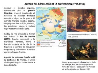 GUERRA DEL ROSELLÓN O DE LA CONVENCIÓN (1793-1795)
Godoy presentando la Paz a Carlos IV,
José Aparicio
Aunque el ejército español,
comandado por el general
Ricardos, empezó invadiendo el
Rosellón, la reacción francesa
cambió el signo de la guerra. El
ejército francés invadió España,
ocupó parte de Cataluña, Navarra,
las provincias vascas e incluso
llegó hasta Miranda de Ebro.
Godoy se vio obligado a firmar
con Francia la Paz de Basilea
(1795): España reconoció a la
República francesa, cedió a
Francia su parte de la isla de La
Española a cambio de recuperar
Guipúzcoa y se firmaron acuerdos
comerciales con Francia.
A partir de entonces España unió
su destino al de Francia, el único
aliado posible para hacer frente a
Gran Bretaña.
Carlos IV recompensó a Godoy con el título
de Príncipe de la Paz por su papel en la
firma del tratado. Godoy como el Príncipe
de la Paz, pintado por Goya en 1801
 