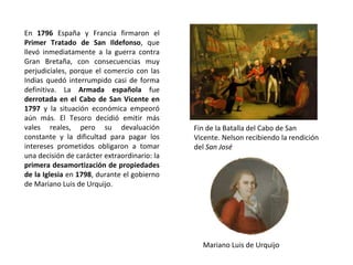 Fin de la Batalla del Cabo de San
Vicente. Nelson recibiendo la rendición
del San José
Mariano Luis de Urquijo
En 1796 España y Francia firmaron el
Primer Tratado de San Ildefonso, que
llevó inmediatamente a la guerra contra
Gran Bretaña, con consecuencias muy
perjudiciales, porque el comercio con las
Indias quedó interrumpido casi de forma
definitiva. La Armada española fue
derrotada en el Cabo de San Vicente en
1797 y la situación económica empeoró
aún más. El Tesoro decidió emitir más
vales reales, pero su devaluación
constante y la dificultad para pagar los
intereses prometidos obligaron a tomar
una decisión de carácter extraordinario: la
primera desamortización de propiedades
de la Iglesia en 1798, durante el gobierno
de Mariano Luis de Urquijo.
 