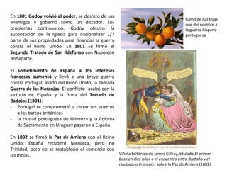 Viñeta británica de James Gillray, titulada El primer
beso en diez años o el encuentro entre Bretaña y el
ciudadano François, sobre la Paz de Amiens (1802)
Ramo de naranjas
que dio nombre a
la guerra hispano-
portuguesa
En 1801 Godoy volvió al poder, se deshizo de sus
enemigos y gobernó como un dictador. Los
problemas continuaron. Godoy obtuvo la
autorización de la Iglesia para nacionalizar 1/7
parte de sus propiedades para financiar la guerra
contra el Reino Unido. En 1801 se firmó el
Segundo Tratado de San Ildefonso con Napoleón
Bonaparte.
El sometimiento de España a los intereses
franceses aumentó y llevó a una breve guerra
contra Portugal, aliado del Reino Unido, la llamada
Guerra de las Naranjas. El conflicto acabó con la
victoria de España y la firma del Tratado de
Badajoz (1801):
- Portugal se comprometió a cerrar sus puertos
a los barcos británicos
- la ciudad portuguesa de Olivenza y la Colonia
de Sacramento en Uruguay pasaron a España.
En 1802 se firmó la Paz de Amiens con el Reino
Unido: España recuperó Menorca, pero no
Trinidad, pero no se restableció el comercio con
las Indias.
 