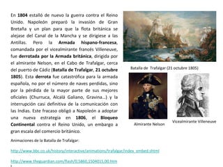 Batalla de Trafalgar (21 octubre 1805)
Almirante Nelson
Vicealmirante Villeneuve
Animaciones de la Batalla de Trafalgar:
http://www.bbc.co.uk/history/interactive/animations/trafalgar/index_embed.shtml
http://www.theguardian.com/flash/0,5860,1504015,00.htm
En 1804 estalló de nuevo la guerra contra el Reino
Unido. Napoleón preparó la invasión de Gran
Bretaña y un plan para que la flota británica se
alejase del Canal de la Mancha y se dirigiese a las
Antillas. Pero la Armada hispano-francesa,
comandada por el vicealmirante francés Villeneuve,
fue derrotada por la Armada británica, dirigida por
el almirante Nelson, en el Cabo de Trafalgar, cerca
del puerto de Cádiz (Batalla de Trafalgar, 21 octubre
1805). Esta derrota fue catastrófica para la armada
española, no por el número de naves perdidas, sino
por la pérdida de la mayor parte de sus mejores
oficiales (Churruca, Alcalá Galiano, Gravina…) y la
interrupción casi definitiva de la comunicación con
las Indias. Este fracaso obligó a Napoleón a adoptar
una nueva estrategia en 1806, el Bloqueo
Continental contra el Reino Unido, un embargo a
gran escala del comercio británico.
 