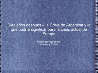 Diez años después – la Crisis de Argentina y lo que podría significar para la crisis actual de Europa Una presentación de  Valeriya y Tobias 