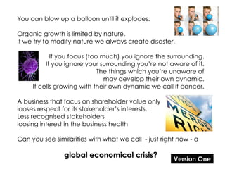 You can blow up a balloon until it explodes. Organic growth is limited by nature. If we try to modify nature we always create disaster. If you focus (too much) you ignore the surrounding. If you ignore your surrounding you’re not aware of it. The things which you’re unaware of may develop their own dynamic. If cells growing with their own dynamic we call it cancer. A business that focus on shareholder value only looses respect for its stakeholder’s interests. Less recognised stakeholders loosing interest in the business health Can you see similarities with what we call  - just right now - a global economical crisis? Version One 