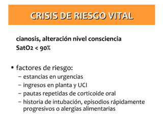 CRISIS DE RIESGO VITAL
cianosis, alteración nivel consciencia
SatO2 < 90%

• factores de riesgo:
–
–
–
–

estancias en urgencias
ingresos en planta y UCI
pautas repetidas de corticoide oral
historia de intubación, episodios rápidamente
progresivos o alergias alimentarias

 