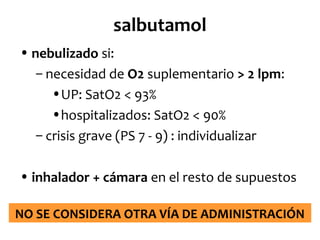salbutamol
• nebulizado si:
– necesidad de O2 suplementario > 2 lpm:
•UP: SatO2 < 93%
•hospitalizados: SatO2 < 90%
– crisis grave (PS 7 - 9) : individualizar
• inhalador + cámara en el resto de supuestos
NO SE CONSIDERA OTRA VÍA DE ADMINISTRACIÓN

 