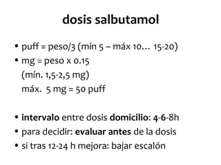 dosis salbutamol
• puff = peso/3 (mín 5 – máx 10… 15-20)
• mg = peso x 0.15
(mín. 1,5-2,5 mg)
máx. 5 mg = 50 puff
• intervalo entre dosis domicilio: 4-6-8h
• para decidir: evaluar antes de la dosis
• si tras 12-24 h mejora: bajar escalón

 