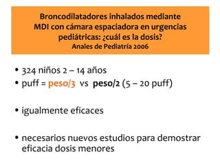 Broncodilatadores inhalados mediante
MDI con cámara espaciadora en urgencias
pediátricas: ¿cuál es la dosis?
Anales de Pediatría 2006

• 324 niños 2 – 14 años
• puff = peso/3 vs peso/2 (5 – 20 puff)
• igualmente eficaces
• necesarios nuevos estudios para demostrar
eficacia dosis menores

 