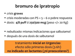 bromuro de ipratropio
• crisis graves
• crisis moderadas con PS = 5 – 6 o pobre respuesta
• dosis: 4/8 puff ó 250/500 mcg (peso </> 20 Kg)
• nebulizado: mismas indicaciones que salbutamol
• después de una dosis de salbutamol

tratamiento inicial en Urgencias:
efecto sólo primeras dosis (3-6h)
no indicado en lactantes (¿ni preescolares?)

 