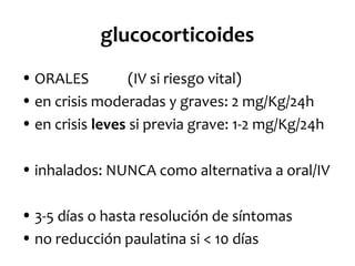 glucocorticoides
• ORALES
(IV si riesgo vital)
• en crisis moderadas y graves: 2 mg/Kg/24h
• en crisis leves si previa grave: 1-2 mg/Kg/24h
• inhalados: NUNCA como alternativa a oral/IV
• 3-5 días o hasta resolución de síntomas
• no reducción paulatina si < 10 días

 