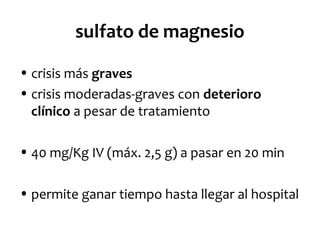sulfato de magnesio
• crisis más graves
• crisis moderadas-graves con deterioro
clínico a pesar de tratamiento
• 40 mg/Kg IV (máx. 2,5 g) a pasar en 20 min
• permite ganar tiempo hasta llegar al hospital

 
