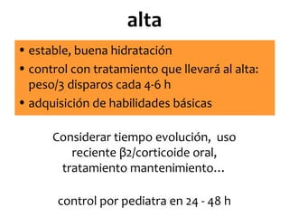 alta
• estable, buena hidratación
• control con tratamiento que llevará al alta:
peso/3 disparos cada 4-6 h
• adquisición de habilidades básicas
Considerar tiempo evolución, uso
reciente β2/corticoide oral,
tratamiento mantenimiento…
control por pediatra en 24 - 48 h

 