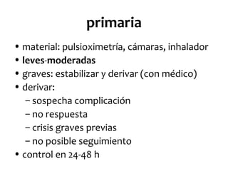 primaria
• material: pulsioximetría, cámaras, inhalador
• leves-moderadas
• graves: estabilizar y derivar (con médico)
• derivar:
– sospecha complicación
– no respuesta
– crisis graves previas
– no posible seguimiento
• control en 24-48 h

 