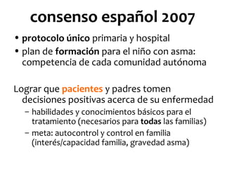 consenso español 2007
• protocolo único primaria y hospital
• plan de formación para el niño con asma:
competencia de cada comunidad autónoma
Lograr que pacientes y padres tomen
decisiones positivas acerca de su enfermedad
– habilidades y conocimientos básicos para el
tratamiento (necesarios para todas las familias)
– meta: autocontrol y control en familia
(interés/capacidad familia, gravedad asma)

 