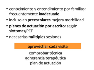 • conocimiento y entendimiento por familias:
frecuentemente inadecuado
• incluso en preescolares mejora morbilidad
• planes de actuación por escrito: según
síntomas/PEF
• necesarias múltiples sesiones
aprovechar cada visita
comprobar técnica
adherencia terapéutica
plan de actuación

 