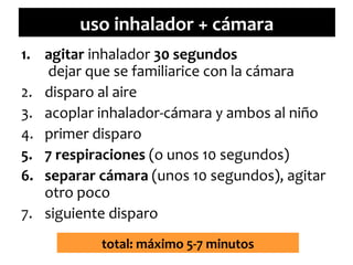 uso inhalador + cámara
1. agitar inhalador 30 segundos
dejar que se familiarice con la cámara
2. disparo al aire
3. acoplar inhalador-cámara y ambos al niño
4. primer disparo
5. 7 respiraciones (o unos 10 segundos)
6. separar cámara (unos 10 segundos), agitar
otro poco
7. siguiente disparo
total: máximo 5-7 minutos

 