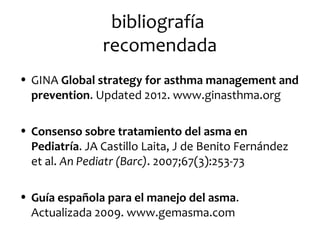 bibliografía
recomendada
• GINA Global strategy for asthma management and
prevention. Updated 2012. www.ginasthma.org
• Consenso sobre tratamiento del asma en
Pediatría. JA Castillo Laita, J de Benito Fernández
et al. An Pediatr (Barc). 2007;67(3):253-73
• Guía española para el manejo del asma.
Actualizada 2009. www.gemasma.com

 