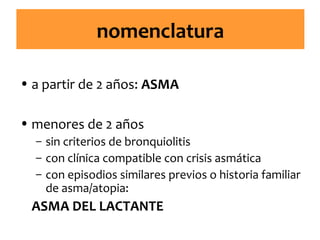 nomenclatura
• a partir de 2 años: ASMA
• menores de 2 años
– sin criterios de bronquiolitis
– con clínica compatible con crisis asmática
– con episodios similares previos o historia familiar
de asma/atopia:

ASMA DEL LACTANTE

 