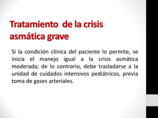 Tratamiento de la crisis
asmática grave
Si la condición clínica del paciente lo permite, se
inicia el manejo igual a la crisis asmática
moderada; de lo contrario, debe trasladarse a la
unidad de cuidados intensivos pediátricos, previa
toma de gases arteriales.

 