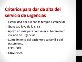 Criterios para dar de alta del
servicio de urgencias
• Estabilidad por 4 h con la terapia establecida.
• Gravedad leve de la crisis.
• Apoyo en casa para continuar el tratamiento
iniciado en urgencias.
• Cumplimiento del paciente y su familia del
tratamiento.
• FEP ≥ 60%.
• SaO2 >90%.

 