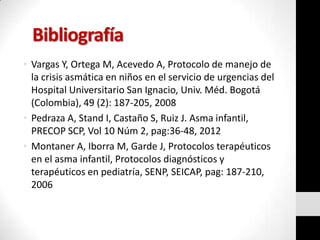 Bibliografía
• Vargas Y, Ortega M, Acevedo A, Protocolo de manejo de
la crisis asmática en niños en el servicio de urgencias del
Hospital Universitario San Ignacio, Univ. Méd. Bogotá
(Colombia), 49 (2): 187-205, 2008
• Pedraza A, Stand I, Castaño S, Ruiz J. Asma infantil,
PRECOP SCP, Vol 10 Núm 2, pag:36-48, 2012
• Montaner A, Iborra M, Garde J, Protocolos terapéuticos
en el asma infantil, Protocolos diagnósticos y
terapéuticos en pediatría, SENP, SEICAP, pag: 187-210,
2006

 