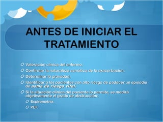 ANTES DE INICIAR EL
TRATAMIENTO
Valoración clínica del enfermo.Valoración clínica del enfermo.
Confirmar la naturaleza asmática de la exacerbación.Confirmar la naturaleza asmática de la exacerbación.
Determinar la gravedad.Determinar la gravedad.
Identificar a los pacientes con alto riesgo de padecer un episodioIdentificar a los pacientes con alto riesgo de padecer un episodio
dede asma de riesgo vital.asma de riesgo vital.
Si la situación clínica del paciente lo permite, se mediráSi la situación clínica del paciente lo permite, se medirá
objetivamente el grado de obstrucción:objetivamente el grado de obstrucción:
Espirometría.Espirometría.
PEF.PEF.
 