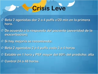 Crisis Leve
Beta 2 agonistas dar 2 a 4 puffs c/20 min en la primeraBeta 2 agonistas dar 2 a 4 puffs c/20 min en la primera
hora.hora.
De acuerdo a la respuesta del paciente (severidad de laDe acuerdo a la respuesta del paciente (severidad de la
exacerbación)exacerbación)
Si hay mejoría se recomienda:Si hay mejoría se recomienda:
Beta 2 agonistas 2 a 4 puffs cada 3 a 4 horasBeta 2 agonistas 2 a 4 puffs cada 3 a 4 horas
Estable en 1 hora y PEF mayor del 80% del predicho: altaEstable en 1 hora y PEF mayor del 80% del predicho: alta
Control 24 a 48 horas.Control 24 a 48 horas.
 