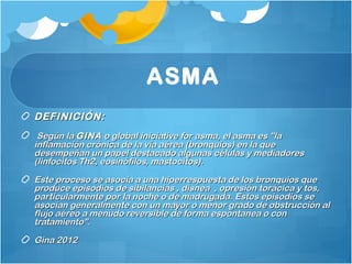 ASMA
DEFINICIÓN:  DEFINICIÓN:      
Según laSegún la GINAGINA o global iniciative for asma, el asma es "lao global iniciative for asma, el asma es "la
inflamación crónica de la vía aérea (bronquios) en la queinflamación crónica de la vía aérea (bronquios) en la que
desempeñan un papel destacado algunas células y mediadoresdesempeñan un papel destacado algunas células y mediadores
(linfocitos Th2, eosinófilos, mastocitos).(linfocitos Th2, eosinófilos, mastocitos).
Este proceso se asocia a una hiperrespuesta de los bronquios queEste proceso se asocia a una hiperrespuesta de los bronquios que
produce episodios de sibilancias , disnea , opresión torácica y tos,produce episodios de sibilancias , disnea , opresión torácica y tos,
particularmente por la noche o de madrugada. Estos episodios separticularmente por la noche o de madrugada. Estos episodios se
asocian generalmente con un mayor o menor grado de obstrucción alasocian generalmente con un mayor o menor grado de obstrucción al
flujo aéreo a menudo reversible de forma espontanea o conflujo aéreo a menudo reversible de forma espontanea o con
tratamiento".           tratamiento".           
Gina 2012Gina 2012
 
