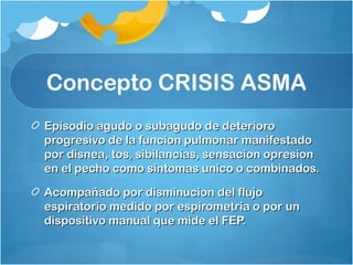 Concepto CRISIS ASMA
Episodio agudo o subagudo de deterioroEpisodio agudo o subagudo de deterioro
progresivo de la funcion pulmonar manifestadoprogresivo de la funcion pulmonar manifestado
por disnea, tos, sibilancias, sensacion opresionpor disnea, tos, sibilancias, sensacion opresion
en el pecho como sintomas unico o combinados.en el pecho como sintomas unico o combinados.
Acompañado por disminucion del flujoAcompañado por disminucion del flujo
espiratorio medido por espirometria o por unespiratorio medido por espirometria o por un
dispositivo manual que mide el FEP.dispositivo manual que mide el FEP.
 