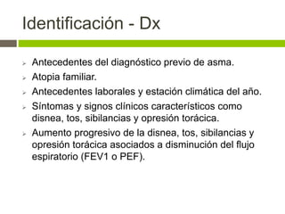 Identificación - Dx
 Antecedentes del diagnóstico previo de asma.
 Atopia familiar.
 Antecedentes laborales y estación climática del año.
 Síntomas y signos clínicos característicos como
disnea, tos, sibilancias y opresión torácica.
 Aumento progresivo de la disnea, tos, sibilancias y
opresión torácica asociados a disminución del flujo
espiratorio (FEV1 o PEF).
 