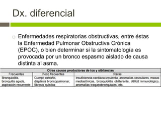 Dx. diferencial
 Enfermedades respiratorias obstructivas, entre éstas
la Enfermedad Pulmonar Obstructiva Crónica
(EPOC), o bien determinar si la sintomatología es
provocada por un bronco espasmo aislado de causa
distinta al asma.
 