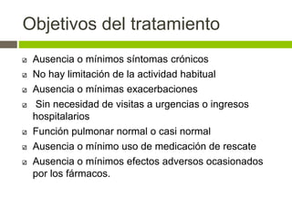 Objetivos del tratamiento
Ausencia o mínimos síntomas crónicos
No hay limitación de la actividad habitual
Ausencia o mínimas exacerbaciones
Sin necesidad de visitas a urgencias o ingresos
hospitalarios
Función pulmonar normal o casi normal
Ausencia o mínimo uso de medicación de rescate
Ausencia o mínimos efectos adversos ocasionados
por los fármacos.
 