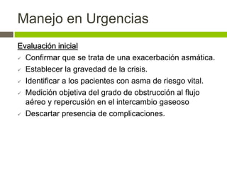 Manejo en Urgencias
Evaluación inicial
 Confirmar que se trata de una exacerbación asmática.
 Establecer la gravedad de la crisis.
 Identificar a los pacientes con asma de riesgo vital.
 Medición objetiva del grado de obstrucción al flujo
aéreo y repercusión en el intercambio gaseoso
 Descartar presencia de complicaciones.
 