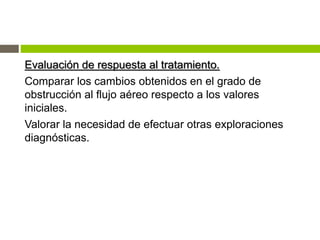 Evaluación de respuesta al tratamiento.
Comparar los cambios obtenidos en el grado de
obstrucción al flujo aéreo respecto a los valores
iniciales.
Valorar la necesidad de efectuar otras exploraciones
diagnósticas.
 