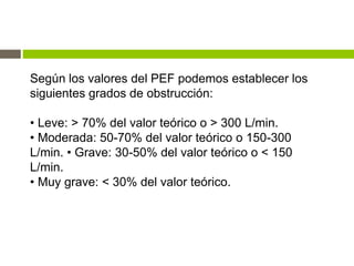 Según los valores del PEF podemos establecer los
siguientes grados de obstrucción:
• Leve: > 70% del valor teórico o > 300 L/min.
• Moderada: 50-70% del valor teórico o 150-300
L/min. • Grave: 30-50% del valor teórico o < 150
L/min.
• Muy grave: < 30% del valor teórico.
 
