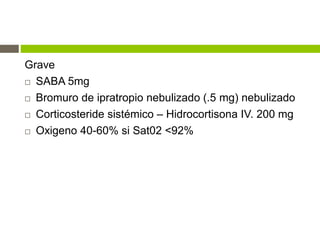Grave
 SABA 5mg
 Bromuro de ipratropio nebulizado (.5 mg) nebulizado
 Corticosteride sistémico – Hidrocortisona IV. 200 mg
 Oxigeno 40-60% si Sat02 <92%
 