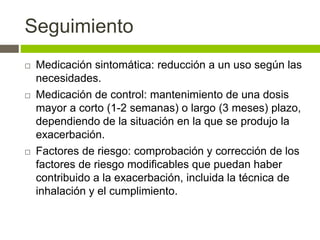Seguimiento
 Medicación sintomática: reducción a un uso según las
necesidades.
 Medicación de control: mantenimiento de una dosis
mayor a corto (1-2 semanas) o largo (3 meses) plazo,
dependiendo de la situación en la que se produjo la
exacerbación.
 Factores de riesgo: comprobación y corrección de los
factores de riesgo modificables que puedan haber
contribuido a la exacerbación, incluida la técnica de
inhalación y el cumplimiento.
 