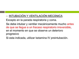  INTUBACIÓN Y VENTILACIÓN MECÁNICA
Excepto en la parada respiratoria y coma.
Se debe intubar y ventilar mecánicamente mucho antes
de que se llegue a un fracaso respiratorio irreversible,
en el momento en que se observe un deterioro
progresivo
Si esta indicada, utilizar ketamina IV preintubación.
 